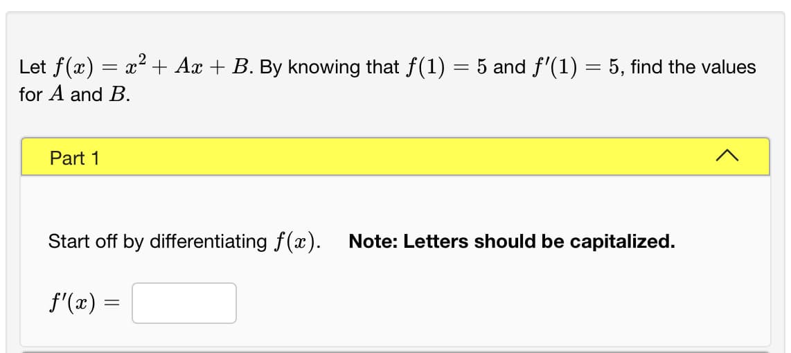 Let f(x) = x² + Ax + B. By knowing that f(1) = 5 and f'(1) = 5, find the values
for A and B.
Part 1
Start off by differentiating f(x).
Note: Letters should be capitalized.
f'(x) =
