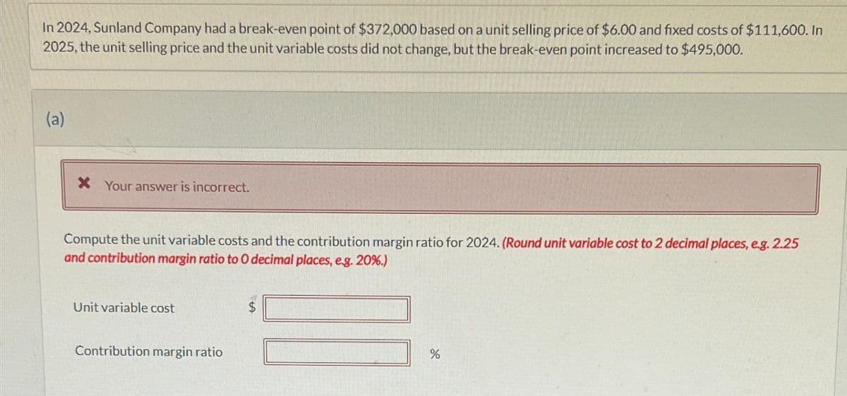 In 2024, Sunland Company had a break-even point of $372,000 based on a unit selling price of $6.00 and fixed costs of $111,600. In
2025, the unit selling price and the unit variable costs did not change, but the break-even point increased to $495,000.
(a)
* Your answer is incorrect.
Compute the unit variable costs and the contribution margin ratio for 2024. (Round unit variable cost to 2 decimal places, e.g. 2.25
and contribution margin ratio to O decimal places, e.g. 20%.)
Unit variable cost
Contribution margin ratio
%