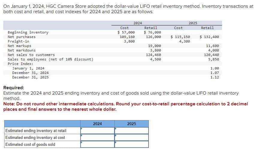 On January 1, 2024, HGC Camera Store adopted the dollar-value LIFO retail inventory method. Inventory transactions at
both cost and retail, and cost indexes for 2024 and 2025 are as follows:
Beginning inventory
Net purchases
Freight-in
Net markups
Net markdowns
Net sales to customers.
Sales to employees (net of 10% discount)
Price Index:
January 1, 2024
December 31, 2024
December 31, 2025
2024
Estimated ending inventory at retail
Estimated ending inventory at cost
Estimated cost of goods sold
Cost
$ 57,000
109,160
3,800
2024
Retail
$ 76,000
126,000
19,000
3,800
124,460
4,500
2025
Cost
2025
$ 115,150
4,300
Retail
$ 132,400
11,600
4,000
Required:
Estimate the 2024 and 2025 ending inventory and cost of goods sold using the dollar-value LIFO retail inventory
method.
120,440
5,850
Note: Do not round other intermediate calculations. Round your cost-to-retail percentage calculation to 2 decimal
places and final answers to the nearest whole dollar.
1.00
1.07
1.12