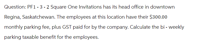 Question: PF1-3 - 2 Square One Invitations has its head office in downtown
Regina, Saskatchewan. The employees at this location have their $300.00
monthly parking fee, plus GST paid for by the company. Calculate the bi - weekly
parking taxable benefit for the employees.