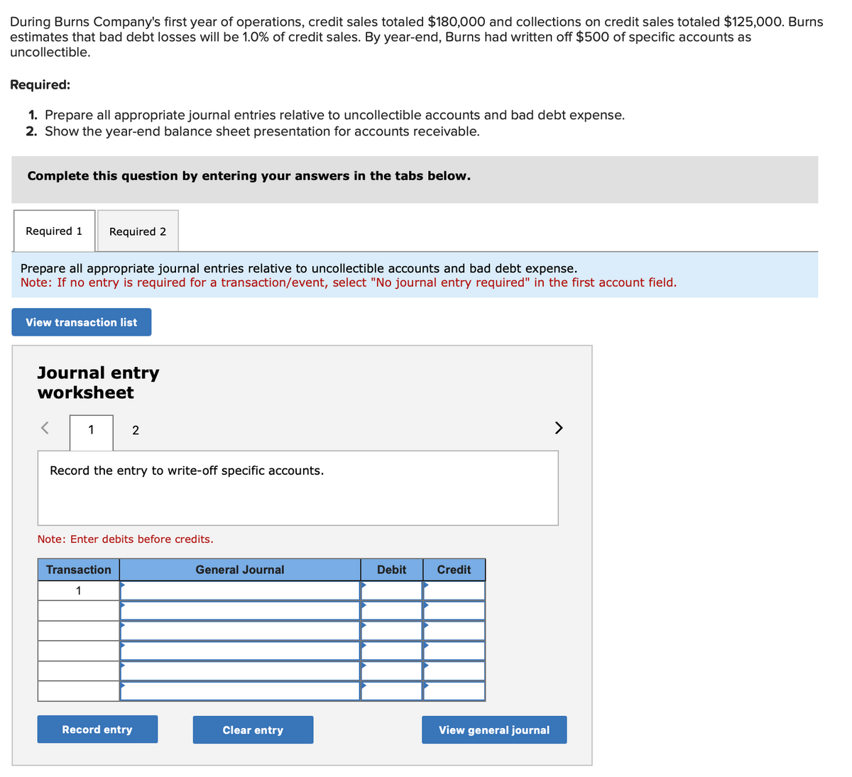 During Burns Company's first year of operations, credit sales totaled $180,000 and collections on credit sales totaled $125,000. Burns
estimates that bad debt losses will be 1.0% of credit sales. By year-end, Burns had written off $500 of specific accounts as
uncollectible.
Required:
1. Prepare all appropriate journal entries relative to uncollectible accounts and bad debt expense.
2. Show the year-end balance sheet presentation for accounts receivable.
Complete this question by entering your answers in the tabs below.
Required 1
Required 2
re all appropriate journal entries relative to uncollectible accounts and bad debt expense.
Note: If no entry is required for a transaction/event, select "No journal entry required" in the first account field.
View transaction list
Journal entry
worksheet
1
2
Record the entry to write-off specific accounts.
Note: Enter debits before credits.
Transaction
1
Record entry
General Journal
Clear entry
Debit
Credit
View general journal