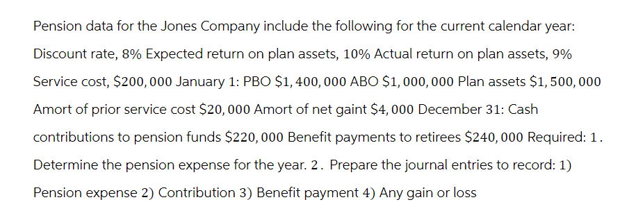 Pension data for the Jones Company include the following for the current calendar year:
Discount rate, 8% Expected return on plan assets, 10% Actual return on plan assets, 9%
Service cost, $200,000 January 1: PBO $1,400, 000 ABO $1,000,000 Plan assets $1, 500,000
Amort of prior service cost $20,000 Amort of net gaint $4,000 December 31: Cash
contributions to pension funds $220,000 Benefit payments to retirees $240,000 Required: 1.
Determine the pension expense for the year. 2. Prepare the journal entries to record: 1)
Pension expense 2) Contribution 3) Benefit payment 4) Any gain or loss