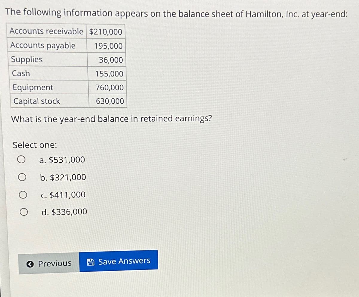 The following information appears on the balance sheet of Hamilton, Inc. at year-end:
Accounts receivable $210,000
Accounts payable
195,000
Supplies
36,000
Cash
155,000
Equipment
760,000
Capital stock
630,000
What is the year-end balance in retained earnings?
Select one:
O
a. $531,000
b. $321,000
c. $411,000
d. $336,000
« Previous
Save Answers