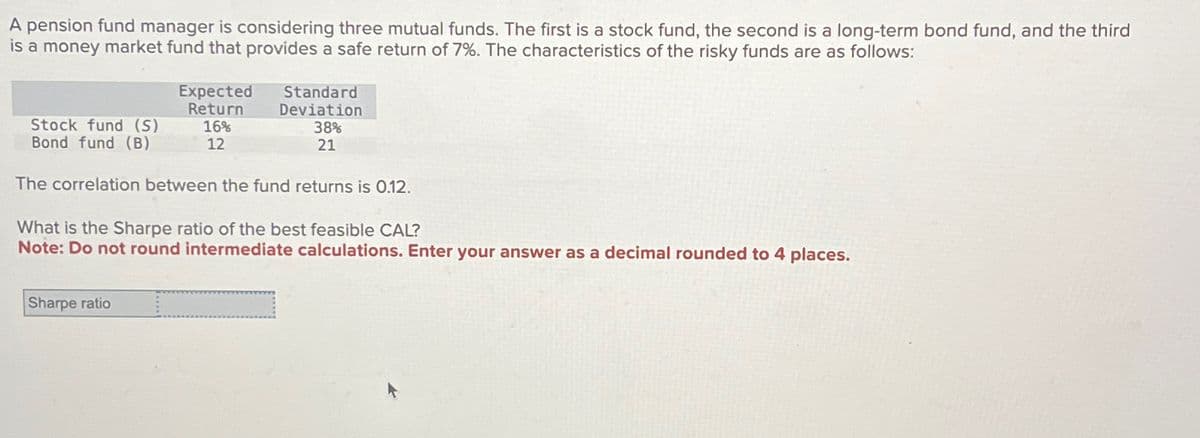 A pension fund manager is considering three mutual funds. The first is a stock fund, the second is a long-term bond fund, and the third
is a money market fund that provides a safe return of 7%. The characteristics of the risky funds are as follows:
Expected
Return
16%
12
Sharpe ratio
Standard
Deviation
38%
21
Stock fund (S)
Bond fund (B)
The correlation between the fund returns is 0.12.
What is the Sharpe ratio of the best feasible CAL?
Note: Do not round intermediate calculations. Enter your answer as a decimal rounded to 4 places.