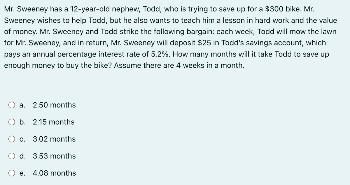 Mr. Sweeney has a 12-year-old nephew, Todd, who is trying to save up for a $300 bike. Mr.
Sweeney wishes to help Todd, but he also wants to teach him a lesson in hard work and the value
of money. Mr. Sweeney and Todd strike the following bargain: each week, Todd will mow the lawn
for Mr. Sweeney, and in return, Mr. Sweeney will deposit $25 in Todd's savings account, which
pays an annual percentage interest rate of 5.2%. How many months will it take Todd to save up
enough money to buy the bike? Assume there are 4 weeks in a month.
a. 2.50 months
O b. 2.15 months
C.
3.02 months
d. 3.53 months
e. 4.08 months