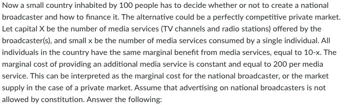 Now a small country inhabited by 100 people has to decide whether or not to create a national
broadcaster and how to finance it. The alternative could be a perfectly competitive private market.
Let capital X be the number of media services (TV channels and radio stations) offered by the
broadcaster(s), and small x be the number of media services consumed by a single individual. All
individuals in the country have the same marginal benefit from media services, equal to 10-x. The
marginal cost of providing an additional media service is constant and equal to 200 per media
service. This can be interpreted as the marginal cost for the national broadcaster, or the market
supply in the case of a private market. Assume that advertising on national broadcasters is not
allowed by constitution. Answer the following:
