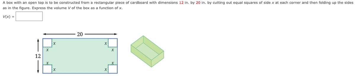 A box with an open top is to be constructed from a rectangular piece of cardboard with dimensions 12 in. by 20 in. by cutting out equal squares of side x at each corner and then folding up the sides
as in the figure. Express the volume V of the box as a function of x.
V(x) =
12
x
20
X