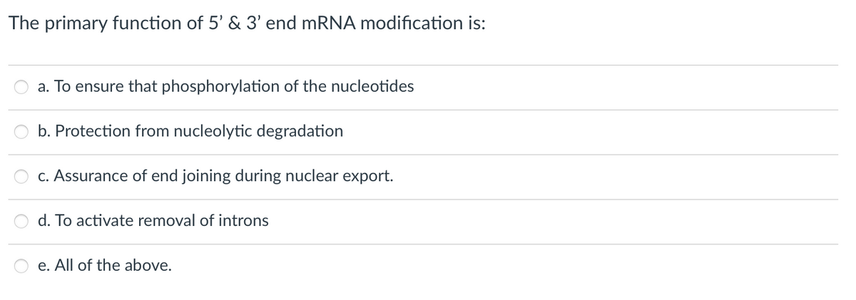 The primary function of 5' & 3' end mRNA modification is:
a. To ensure that phosphorylation of the nucleotides
b. Protection from nucleolytic degradation
c. Assurance of end joining during nuclear export.
d. To activate removal of introns
e. All of the above.