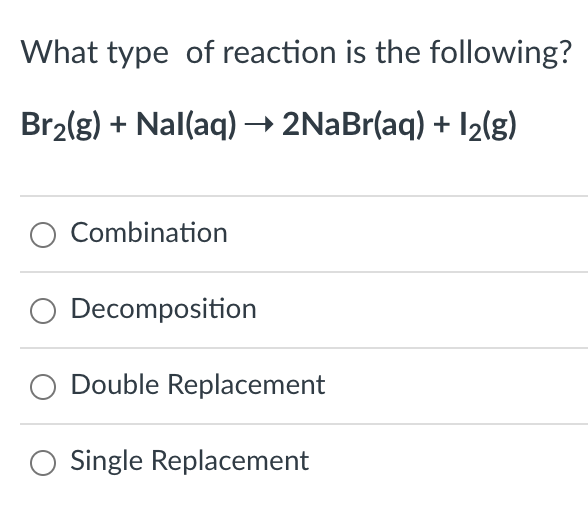 What type of reaction is the following?
Br₂(g) + Nal(aq) → 2NaBr(aq) + 1₂(g)
Combination
Decomposition
Double Replacement
Single Replacement