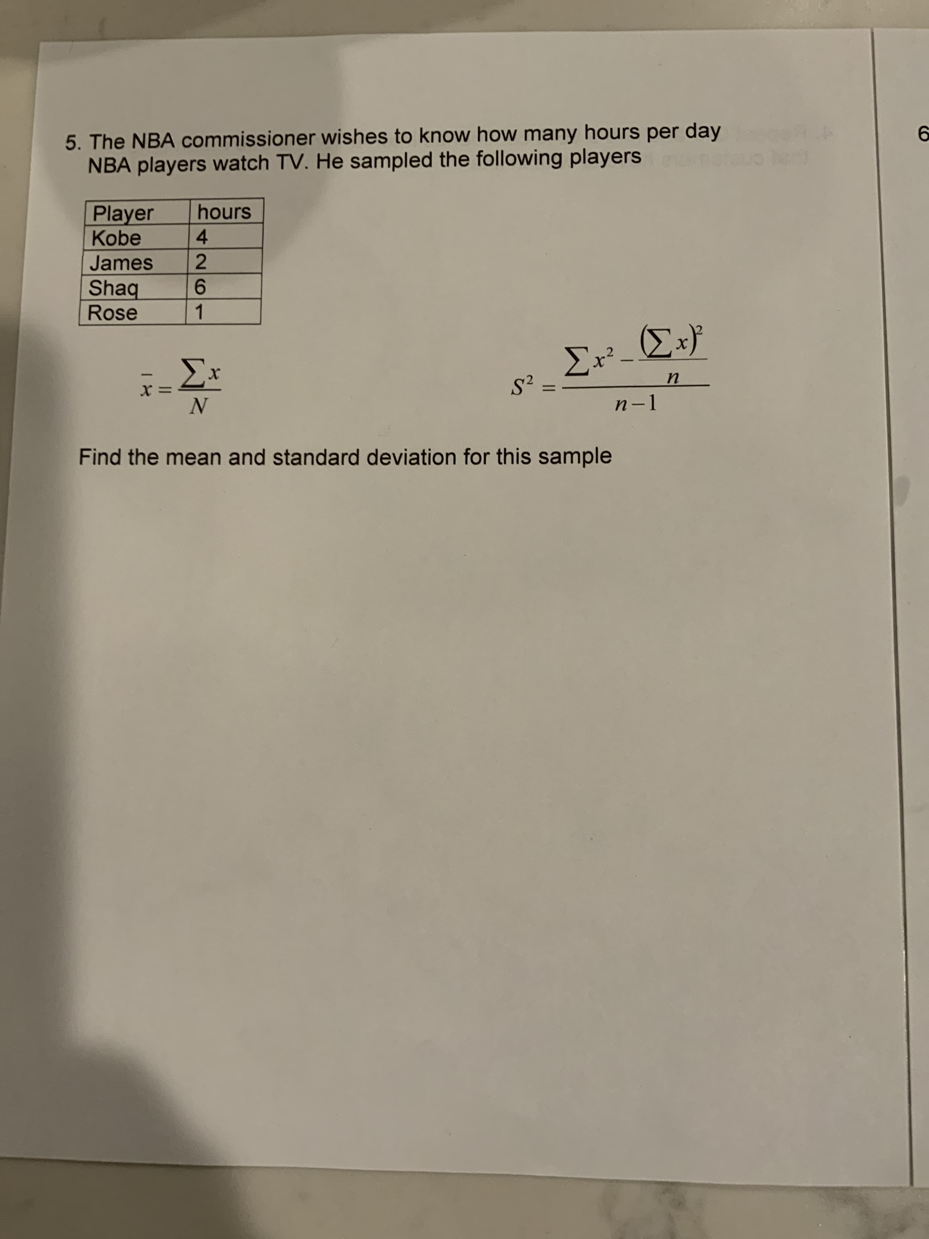 5. The NBA commissioner wishes to know how many hours per day
NBA players watch TV. He sampled the following players
hours
Player
Kobe
4.
2
James
Shaq
Rose
9.
1.
-
n-1
Find the mean and standard deviation for this sample
