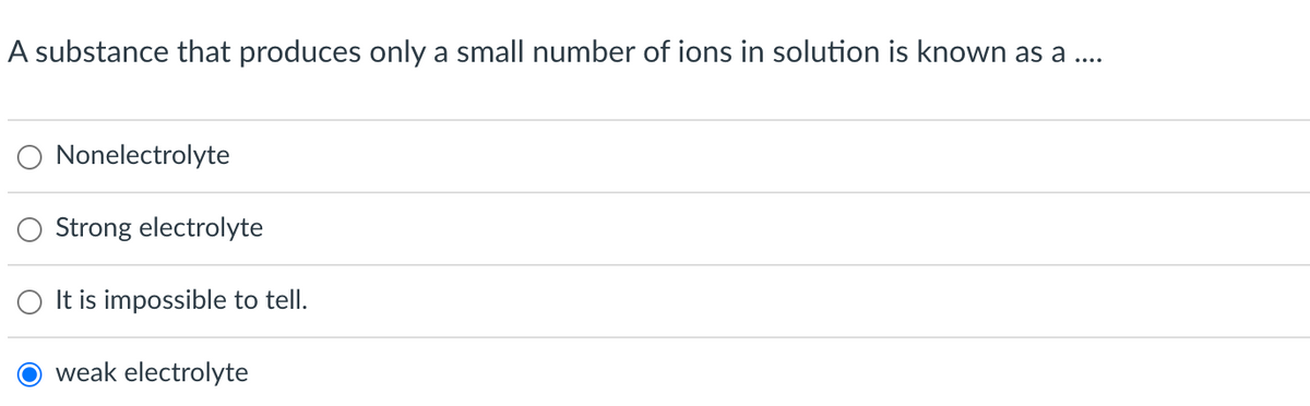 A substance that produces only a small number of ions in solution is known as a ....
Nonelectrolyte
Strong electrolyte
It is impossible to tell.
weak electrolyte