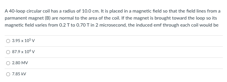 A 40-loop circular coil has a radius of 10.0 cm. It is placed in a magnetic field so that the field lines from a
parmanent magnet (B) are normal to the area of the coil. If the magnet is brought toward the loop so its
magnetic field varies from 0.2 T to 0.70 T in 2 microsecond, the induced emf through each coil would be
3.95 x 105 v
87.9 x 104 V
2.80 MV
O 7.85 kV
