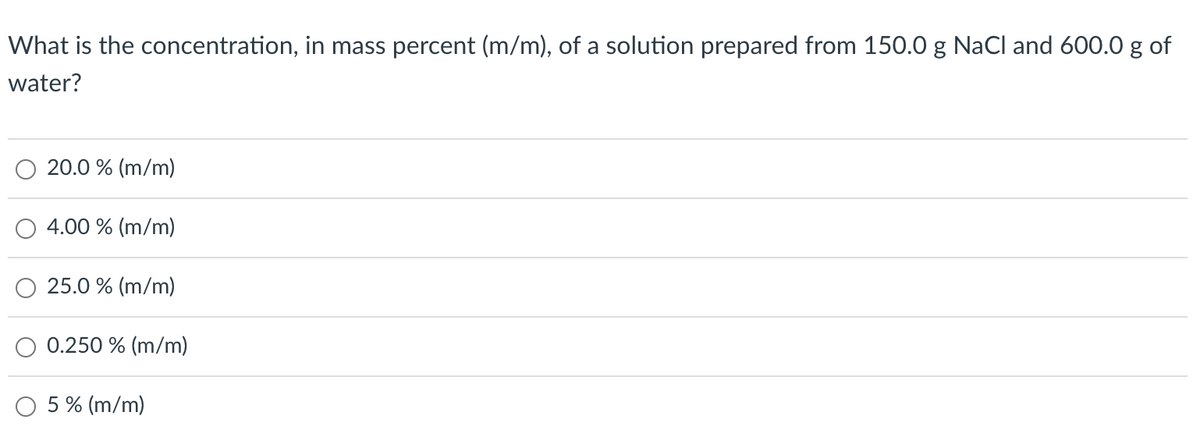 What is the concentration, in mass percent (m/m), of a solution prepared from 150.0 g NaCl and 600.0 g of
water?
20.0 % (m/m)
4.00 % (m/m)
25.0 % (m/m)
0.250 % (m/m)
5 % (m/m)