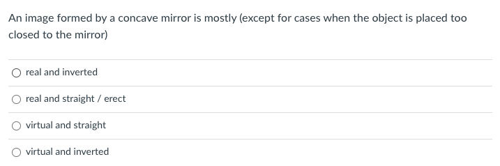 An image formed by a concave mirror is mostly (except for cases when the object is placed too
closed to the mirror)
real and inverted
real and straight / erect
virtual and straight
virtual and inverted