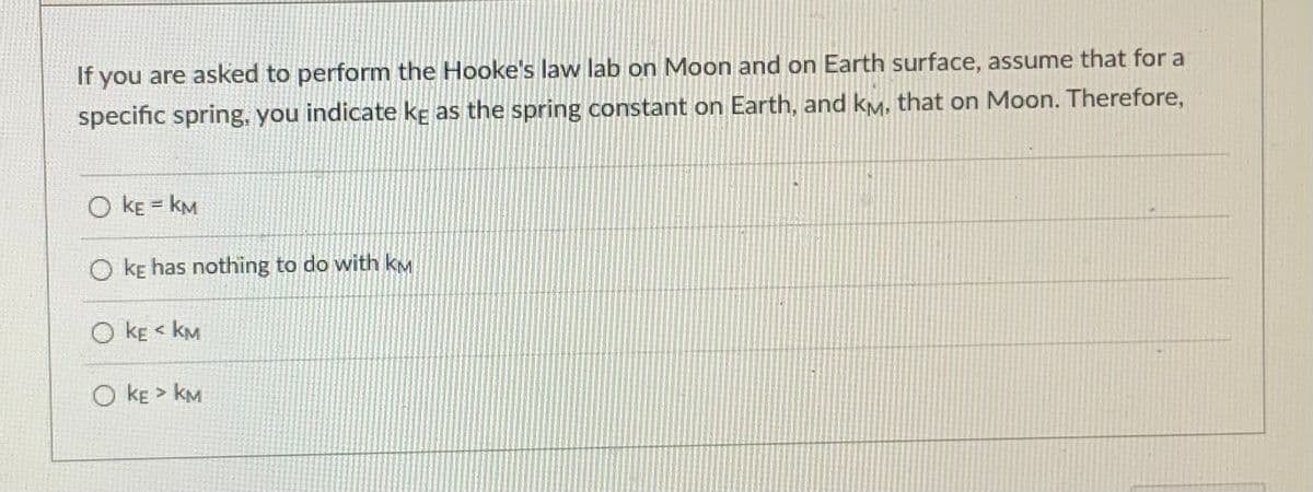 If you are asked to perform the Hooke's law lab on Moon and on Earth surface, assume that for a
specific spring, you indicate kç as the spring constant on Earth, and kM, that on Moon. Therefore,
O kE = kM
O ke has nothing to do with kM
O kE < kM
O kE > kM
