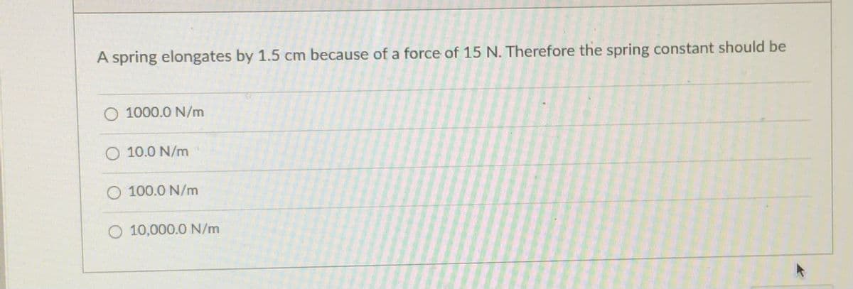 A spring elongates by 1.5 cm because of a force of 15 N. Therefore the spring constant should be
O 1000.0 N/m
O 10.0 N/m
100.0 N/m
O 10,000.0 N/m
