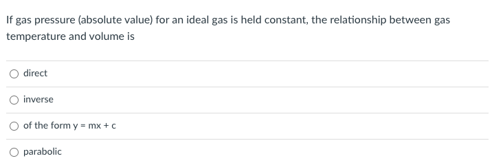 If gas pressure (absolute value) for an ideal gas is held constant, the relationship between gas
temperature and volume is
direct
inverse
of the form y = mx + c
O parabolic
