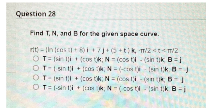 Question 28
Find T, N, and B for the given space curve.
r(t) = (In (cos t) + 8) i + 7 j + (5 +t) k, -TT/2 < t < TT/2
O T= (sin t)i + (cos t)k; N = (cos t)i (sin t)k; B = j
O T= (-sin t)i + (cos t)k; N = (-cos t)i - (sin t)k; B = -j
OT= (sin t)i + (cos t)k; N = (cos t)i - (sin t)k; B = -j
O T= (-sin t)i + (cos t)k; N = (-cos t)i - (sin t)k; B = j
%3D
%3D
%3D
