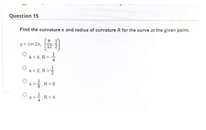 Question 15
Find the curvature k and radius of curvature R for the curve at the given point.
y = sin 2x,
12
k = 4, R==
OK=2, R=
OK=R= 8
Ox=
R = 4
