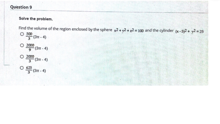 Question 9
Solve the problem.
Find the volume of the region enclosed by the sphere x2+ y2 + z2 = 100 and the cylinder (x-5)2 + y2 = 25
O 500
3 (31 - 4)
O 2000
(3T - 4)
O 2000
(3T - 4)
3
০ (3 - 4)
