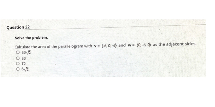 Question 22
Solve the problem.
Calculate the area of the parallelogram with v = (-6, 0, -6) and w = (0, -6, 0) as the adjacent sides.
O 362
%3D
36
O 72
