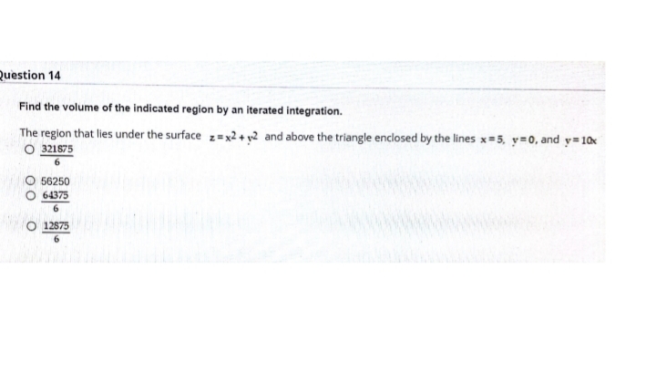 Question 14
Find the volume of the indicated region by an iterated integration.
The region that lies under the surface z =x2 + y2 and above the triangle enclosed by the lines x=5, y=0, and y= 10x
O 321875
56250
64375
6.
O 12575
