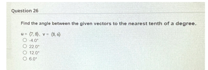 Question 26
Find the angle between the given vectors to the nearest tenth of a degree.
u = (7, 8), v = (8, 6)
O 4.0°
O 22.0°
O 12.0°
O 6.0°
%3D
