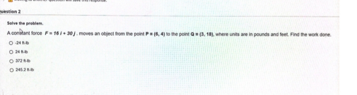 uestion 2
Solve the problem.
A constant force F- 16 + 30). moves an object from the point P= (6, 4) to the point a= (3, 18), where units are in pounds and feet. Find the work done.
%3D
O 24 n-b
O 24 -b
O 372 1-b
O 245.2 Ib
