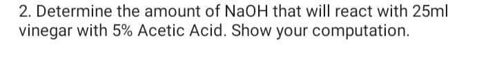 2. Determine the amount of NaOH that will react with 25ml
vinegar with 5% Acetic Acid. Show your computation.
