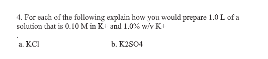 4. For each of the following explain how you would prepare 1.0 L of a
solution that is 0.10 M in K+ and 1.0% w/v K+
a. KCI
b. K2SO4
