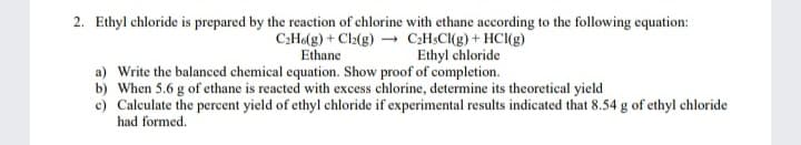 2. Ethyl chloride is prepared by the reaction of chlorine with ethane according to the following equation:
C:Ho(g) + Cl2(g) – CH$CI(g) + HCl(g)
Ethane
Ethyl chloride
a) Write the balanced chemical equation. Show proof of completion.
b) When 5.6 g of ethane is reacted with excess chlorine, determine its theoretical yield
c) Calculate the percent yield of ethyl chloride if experimental results indicated that 8.54 g of ethyl chloride
had formed.
