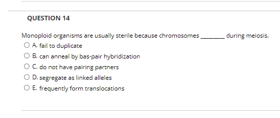 QUESTION 14
Monoploid organisms are usually sterile because chromosomes
O A. fail to duplicate
O B. can anneal by bas-pair hybridization
C. do not have pairing partners
during meiosis.
D. segregate as linked alleles
E. frequently form translocations
