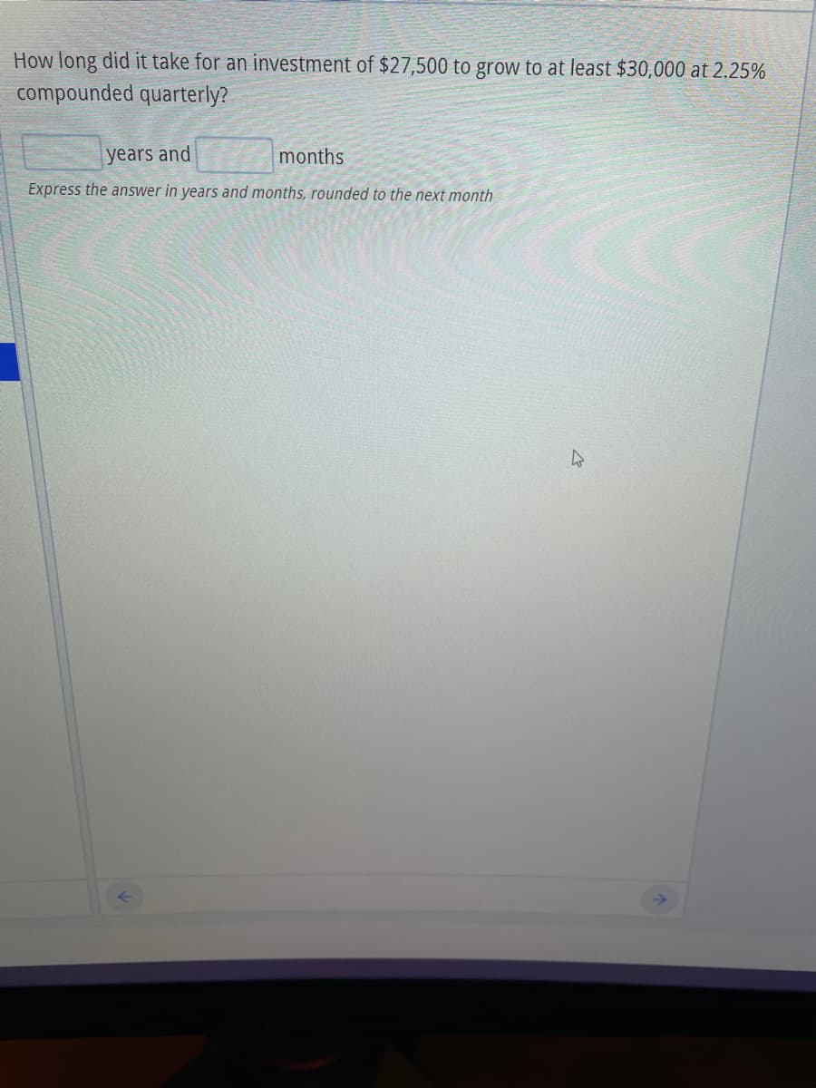How long did it take for an investment of $27,500 to grow to at least $30,000 at 2.25%
compounded quarterly?
years and
months
Express the answer in years and months, rounded to the next month
