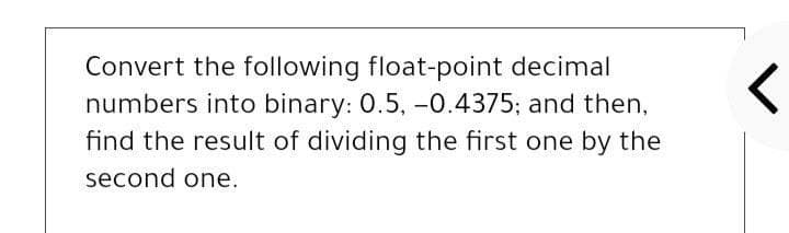 Convert the following float-point decimal
numbers into binary: 0.5, -0.4375; and then,
find the result of dividing the first one by the
second one.
