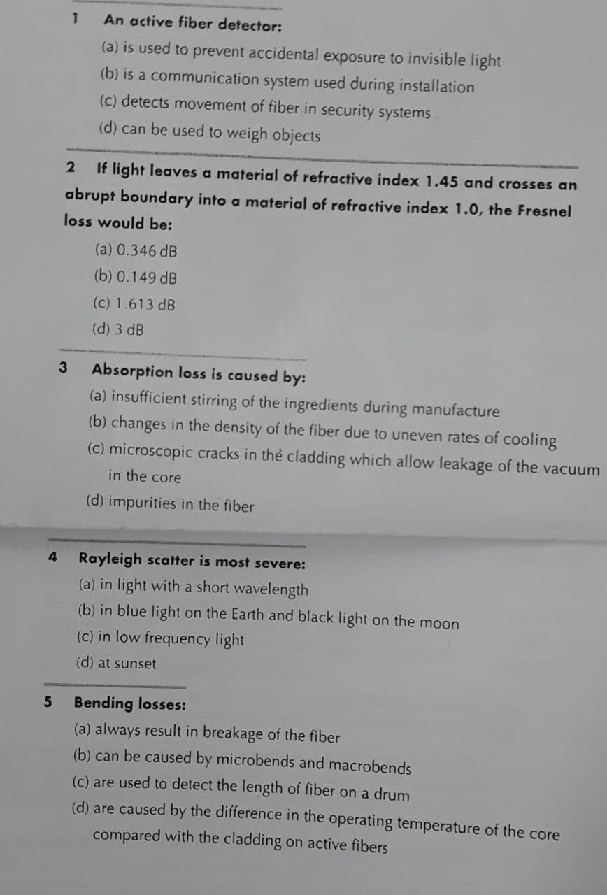 1
An active fiber detector:
(a) is used to prevent accidental exposure to invisible light
(b) is a communication system used during installation
(c) detects movement of fiber in security systems
(d) can be used to weigh objects
If light leaves a material of refractive index 1.45 and crosses an
abrupt boundary into a material of refractive index 1.0, the Fresnel
loss would be:
(a) 0.346 dB
(b) 0.149 dB
(c) 1.613 dB
(d) 3 dB
Absorption loss is caused by:
(a) insufficient stirring of the ingredients during manufacture
(b) changes in the density of the fiber due to uneven rates of cooling
3
(c) microscopic cracks in the cladding which allow leakage of the vacuum
in the core
(d) impurities in the fiber
Rayleigh scatter is most severe:
(a) in light with a short wavelength
(b) in blue light on the Earth and black light on the moon
(c) in low frequency light
(d) at sunset
Bending losses:
(a) always result in breakage of the fiber
(b) can be caused by microbends and macrobends
(c) are used to detect the length of fiber on a drum
(d) are caused by the difference in the operating temperature of the core
compared with the cladding on active fibers
