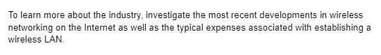 To learn more about the industry, investigate the most recent developments in wireless
networking on the Internet as well as the typical expenses associated with establishing a
wireless LAN.