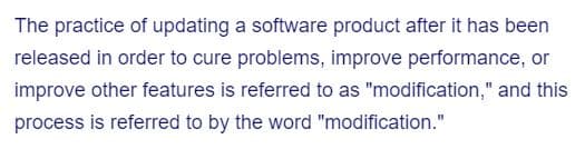 The practice of updating a software product after it has been
released in order to cure problems, improve performance, or
improve other features is referred to as "modification," and this
process is referred to by the word "modification."