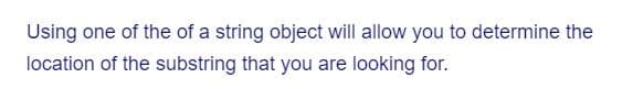 Using one of the of a string object will allow you to determine the
location of the substring that you are looking for.