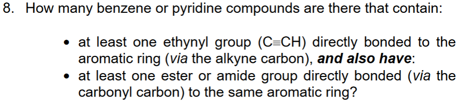 8. How many benzene or pyridine compounds are there that contain:
• at least one ethynyl group (C=CH) directly bonded to the
aromatic ring (via the alkyne carbon), and also have:
• at least one ester or amide group directly bonded (via the
carbonyl carbon) to the same aromatic ring?
