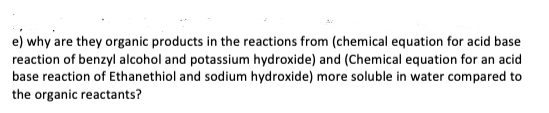 e) why are they organic products in the reactions from (chemical equation for acid base
reaction of benzyl alcohol and potassium hydroxide) and (Chemical equation for an acid
base reaction of Ethanethiol and sodium hydroxide) more soluble in water compared to
the organic reactants?
