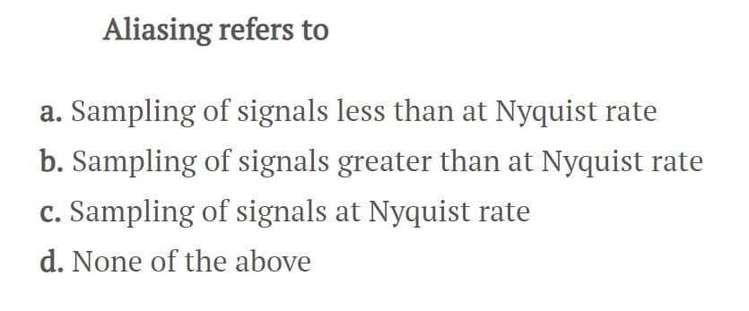 Aliasing refers to
a. Sampling of signals less than at Nyquist rate
b. Sampling of signals greater than at Nyquist rate
c. Sampling of signals at Nyquist rate
d. None of the above