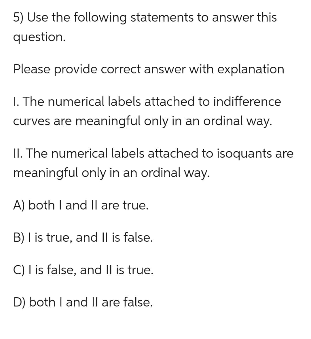 5) Use the following statements to answer this
question.
Please provide correct answer with explanation
I. The numerical labels attached to indifference
curves are meaningful only in an ordinal way.
II. The numerical labels attached to isoquants are
meaningful only in an ordinal way.
A) both I and II are true.
B) I is true, and II is false.
C) I is false, and II is true.
D) both I and II are false.