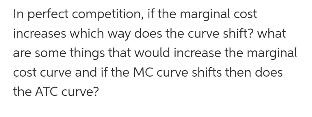 In perfect competition, if the marginal cost
increases which way does the curve shift? what
are some things that would increase the marginal
cost curve and if the MC curve shifts then does
the ATC curve?