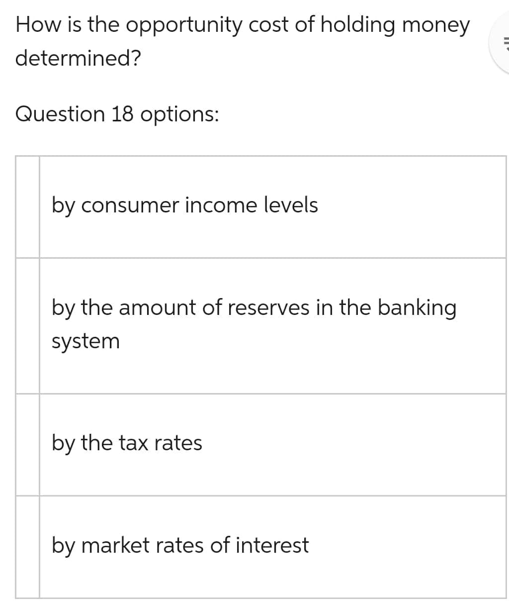 How is the opportunity cost of holding money
determined?
Question 18 options:
by consumer income levels
by the amount of reserves in the banking
system
by the tax rates
by market rates of interest