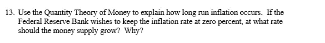 13. Use the Quantity Theory of Money to explain how long run inflation occurs. If the
Federal Reserve Bank wishes to keep the inflation rate at zero percent, at what rate
should the money supply grow? Why?