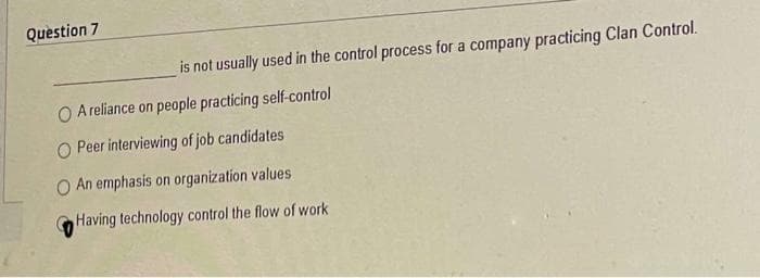 Question 7
is not usually used in the control process for a company practicing Clan Control.
O A reliance on people practicing self-control
O Peer interviewing of job candidates
O An emphasis on organization values
Having technology control the flow of work