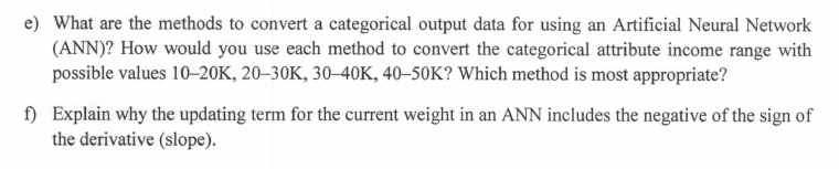 e) What are the methods to convert a categorical output data for using an Artificial Neural Network
(ANN)? How would you use each method to convert the categorical attribute income range with
possible values 10–20K, 20–30K, 30–40K, 40–50K? Which method is most appropriate?
f) Explain why the updating term for the current weight in an ANN includes the negative of the sign of
the derivative (slope).
