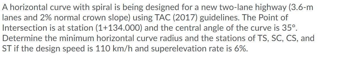 A horizontal curve with spiral is being designed for a new two-lane highway (3.6-m
lanes and 2% normal crown slope) using TAC (2017) guidelines. The Point of
Intersection is at station (1+134.000) and the central angle of the curve is 35°.
Determine the minimum horizontal curve radius and the stations of TS, SC, CS, and
ST if the design speed is 110 km/h and superelevation rate is 6%.
