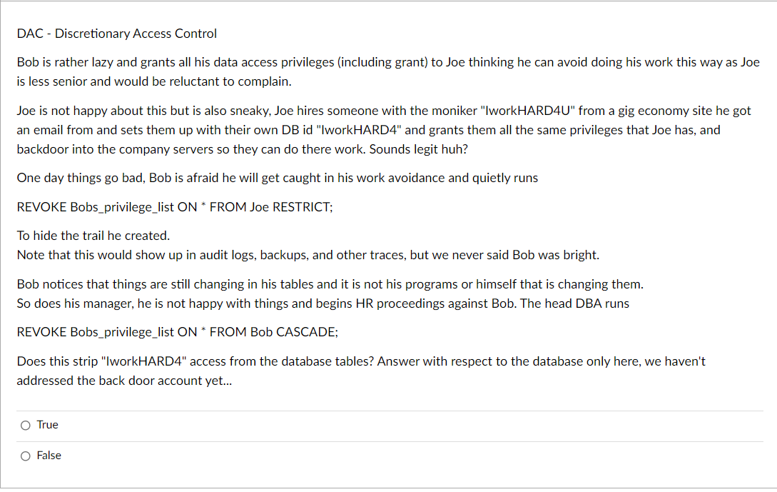 DAC - Discretionary Access Control
Bob is rather lazy and grants all his data access privileges (including grant) to Joe thinking he can avoid doing his work this way as Joe
is less senior and would be reluctant to complain.
Joe is not happy about this but is also sneaky, Joe hires someone with the moniker "IworkHARD4U" from a gig economy site he got
an email from and sets them up with their own DB id "IworkHARD4" and grants them all the same privileges that Joe has, and
backdoor into the company servers so they can do there work. Sounds legit huh?
One day things go bad, Bob is afraid he will get caught in his work avoidance and quietly runs
REVOKE Bobs_privilege_list ON * FROM Joe RESTRICT;
To hide the trail he created.
Note that this would show up in audit logs, backups, and other traces, but we never said Bob was bright.
Bob notices that things are still changing in his tables and it is not his programs or himself that is changing them.
So does his manager, he is not happy with things and begins HR proceedings against Bob. The head DBA runs
REVOKE Bobs_privilege_list ON * FROM Bob CASCADE;
Does this strip "IworkHARD4" access from the database tables? Answer with respect to the database only here, we haven't
addressed the back door account yet..
O True
O False
