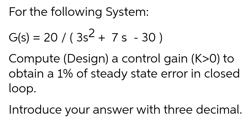 For the following System:
G(s) = 20 / ( 3s- + 7s - 30)
Compute (Design) a control gain (K>0) to
obtain a 1% of steady state error in closed
loop.
Introduce your answer with three decimal.
